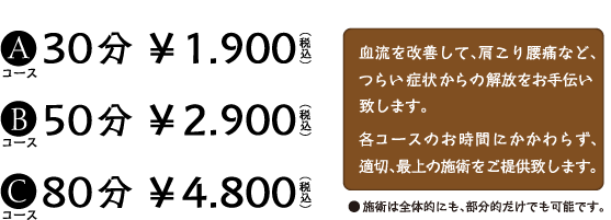 Aコース30分 \1,900（税込）　Bコース50分 \2,900（税込）　Cコース30分 \4,800（税込）　血流を改善して、肩こり頭痛など、つらい症状からの開放をお手伝い致します。各コースのお時間にかかわらず、適切、最高の施術をご提供致します。　●施術は全体的にも、部分的だけでも可能です。